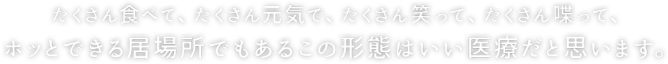 たくさん食べて、たくさん元気で、たくさん笑って、たくさん喋って、 ホッとできる居場所でもあるこの形態はいい医療だと思います。 